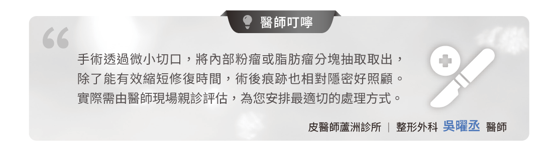 許多民眾擔心腫瘤切除會留下長疤痕。手術透過微小切口，將內部粉瘤或脂肪瘤分塊抽取取出，除了有效縮短修復時間，術後痕跡也相對隱密好照顧。  實際需由醫師現場親診評估，為您安排最適切的處理方式。